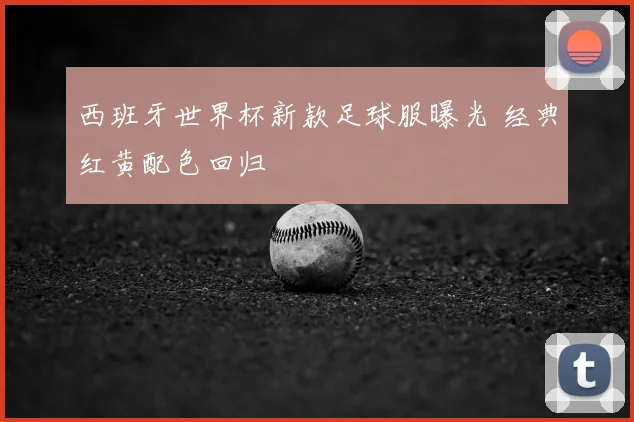 西班牙世界杯新款足球服曝光 经典红黄配色回归